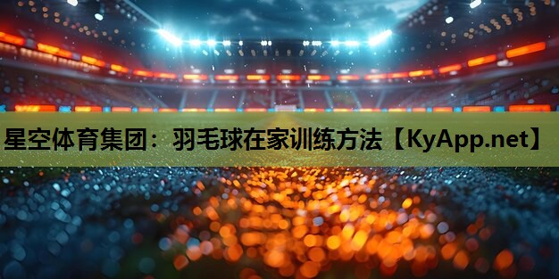 星空体育集团：羽毛球在家训练方法