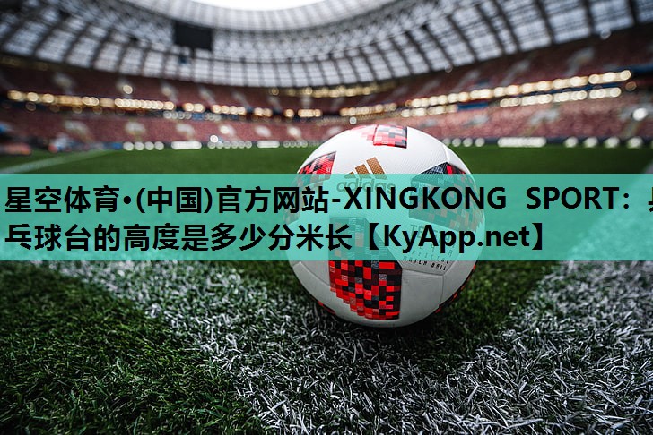 星空体育·(中国)官方网站-XINGKONG SPORT：乒乓球台的高度是多少分米长